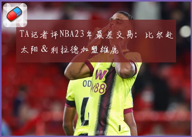 TA记者评NBA23年最差交易：比尔赴太阳＆利拉德加盟雄鹿
