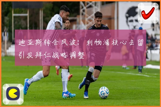 迪亚斯转会风波：利物浦核心去留引发拜仁战略调整