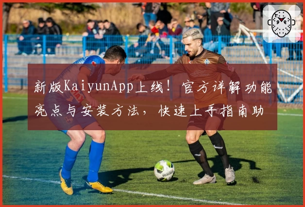 新版KaiyunApp上线！官方详解功能亮点与安装方法，快速上手指南助你轻松体验