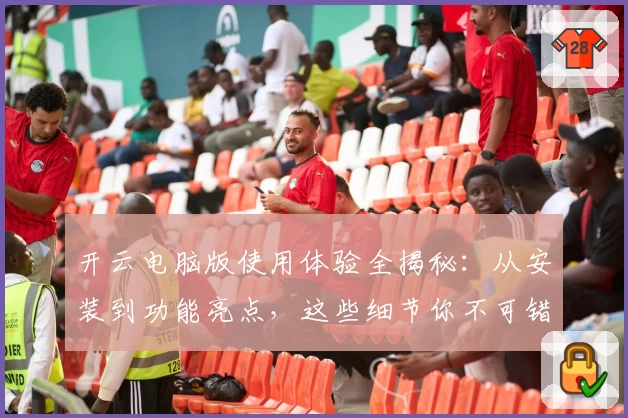 开云电脑版使用体验全揭秘：从安装到功能亮点，这些细节你不可错过