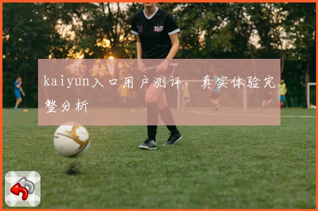kaiyun入口用户测评，真实体验完整分析