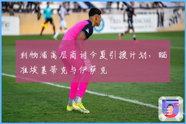 利物浦高层商讨今夏引援计划，瞄准埃基蒂克与伊萨克