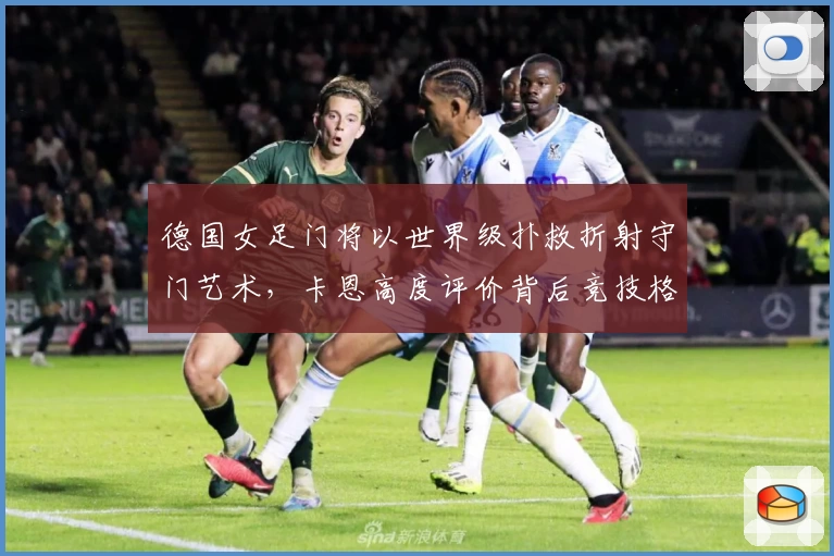 德国女足门将以世界级扑救折射守门艺术，卡恩高度评价背后竞技格局解读