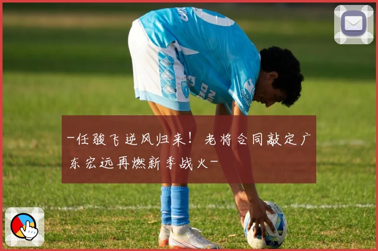 -任骏飞逆风归来！老将合同敲定广东宏远再燃新季战火-