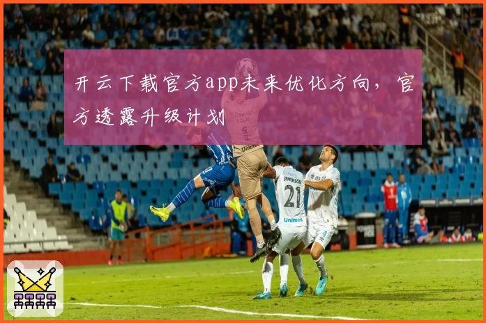 开云下载官方app未来优化方向，官方透露升级计划